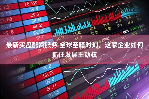 最新实盘配资服务 全球至暗时刻，这家企业如何抓住发展主动权