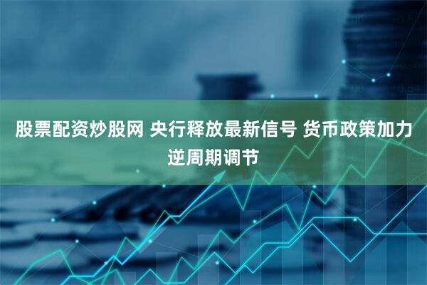 股票配资炒股网 央行释放最新信号 货币政策加力逆周期调节