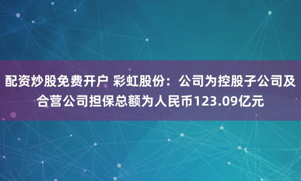 配资炒股免费开户 彩虹股份：公司为控股子公司及合营公司担保总额为人民币123.09亿元