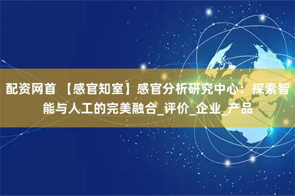 配资网首 【感官知室】感官分析研究中心：探索智能与人工的完美融合_评价_企业_产品
