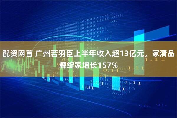 配资网首 广州若羽臣上半年收入超13亿元，家清品牌绽家增长157%