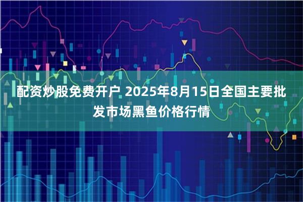 配资炒股免费开户 2025年8月15日全国主要批发市场黑鱼价格行情