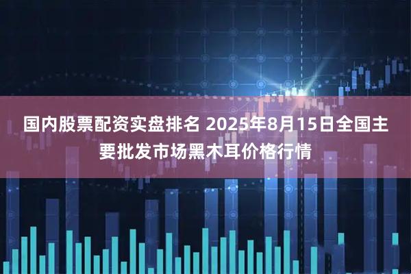 国内股票配资实盘排名 2025年8月15日全国主要批发市场黑木耳价格行情