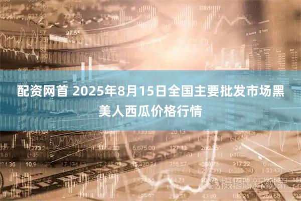 配资网首 2025年8月15日全国主要批发市场黑美人西瓜价格行情