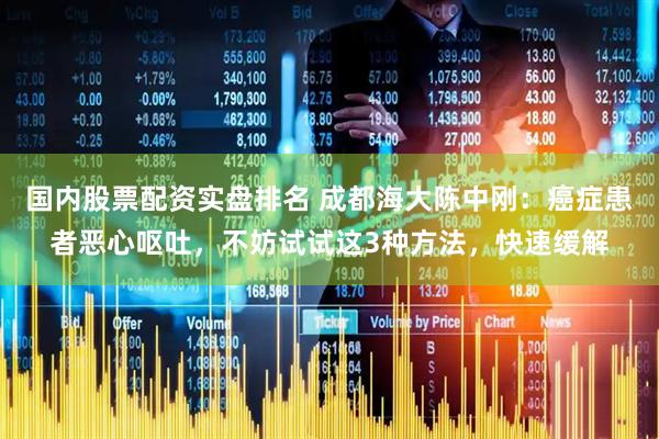 国内股票配资实盘排名 成都海大陈中刚：癌症患者恶心呕吐，不妨试试这3种方法，快速缓解