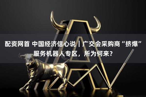 配资网首 中国经济信心说｜广交会采购商“挤爆”服务机器人专区，所为何来？