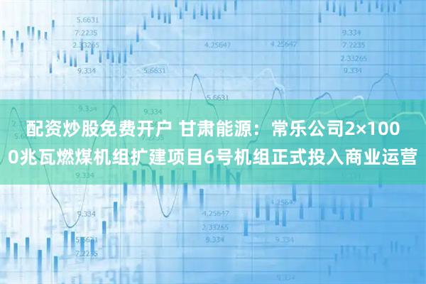 配资炒股免费开户 甘肃能源：常乐公司2×1000兆瓦燃煤机组扩建项目6号机组正式投入商业运营