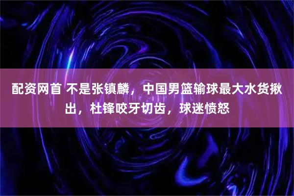 配资网首 不是张镇麟，中国男篮输球最大水货揪出，杜锋咬牙切齿，球迷愤怒