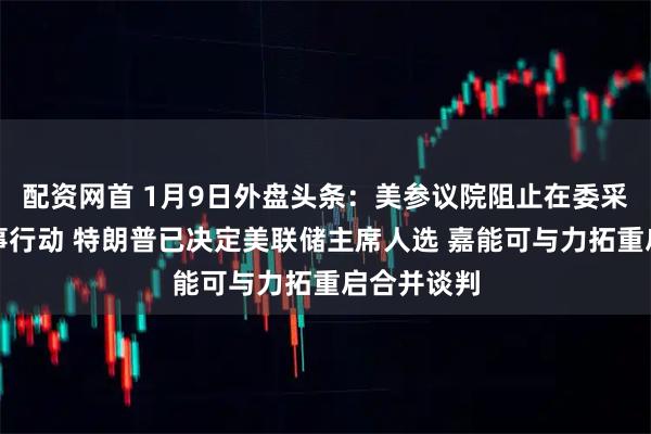 配资网首 1月9日外盘头条：美参议院阻止在委采取更多军事行动 特朗普已决定美联储主席人选 嘉能可与力拓重启合并谈判