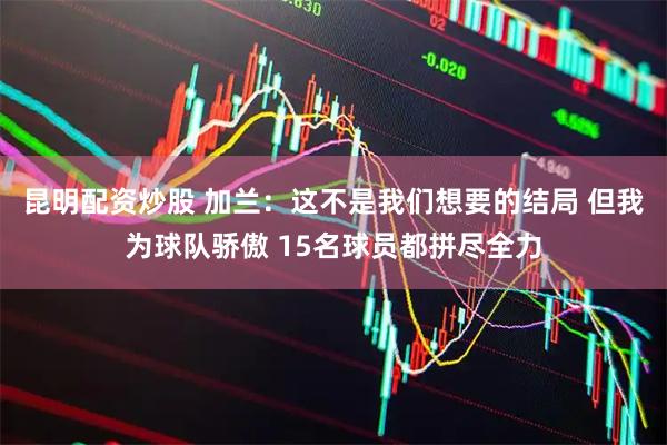 昆明配资炒股 加兰：这不是我们想要的结局 但我为球队骄傲 15名球员都拼尽全力