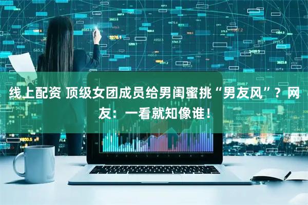 线上配资 顶级女团成员给男闺蜜挑“男友风”？网友：一看就知像谁！