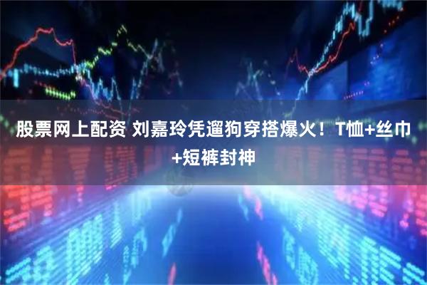 股票网上配资 刘嘉玲凭遛狗穿搭爆火！T恤+丝巾+短裤封神