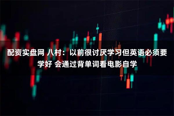 配资实盘网 八村：以前很讨厌学习但英语必须要学好 会通过背单词看电影自学