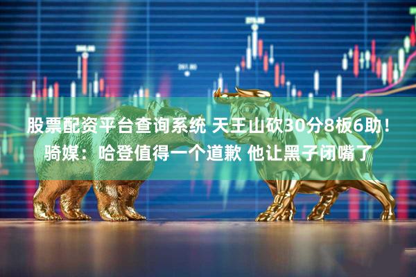股票配资平台查询系统 天王山砍30分8板6助！骑媒：哈登值得一个道歉 他让黑子闭嘴了