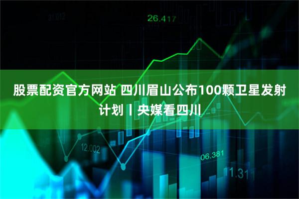 股票配资官方网站 四川眉山公布100颗卫星发射计划丨央媒看四川