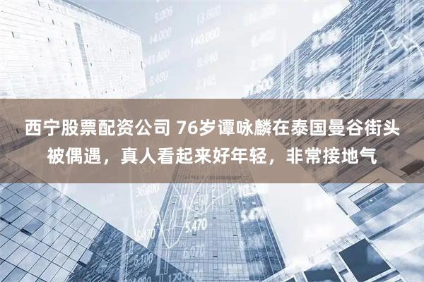 西宁股票配资公司 76岁谭咏麟在泰国曼谷街头被偶遇，真人看起来好年轻，非常接地气