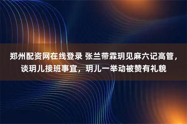 郑州配资网在线登录 张兰带霖玥见麻六记高管，谈玥儿接班事宜，玥儿一举动被赞有礼貌