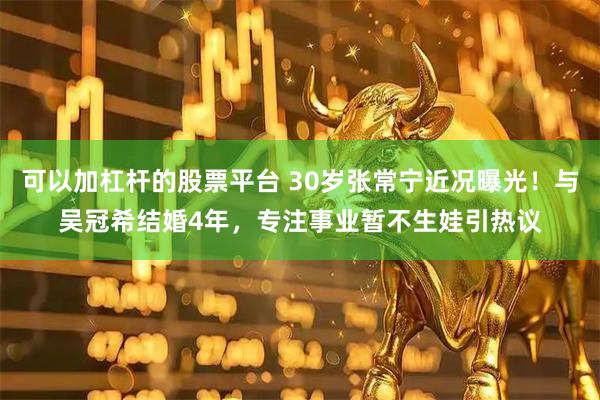 可以加杠杆的股票平台 30岁张常宁近况曝光！与吴冠希结婚4年，专注事业暂不生娃引热议