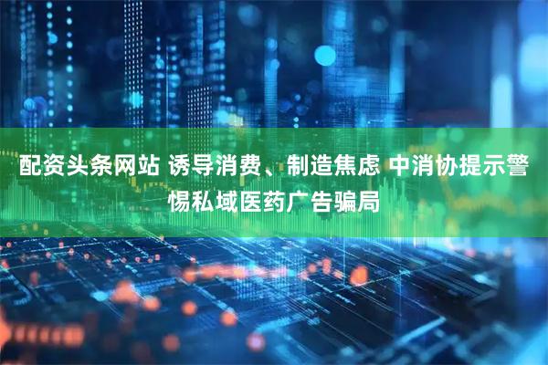 配资头条网站 诱导消费、制造焦虑 中消协提示警惕私域医药广告骗局