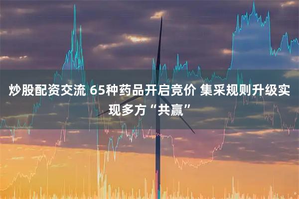 炒股配资交流 65种药品开启竞价 集采规则升级实现多方“共赢”