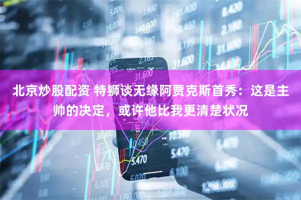 北京炒股配资 特狮谈无缘阿贾克斯首秀：这是主帅的决定，或许他比我更清楚状况