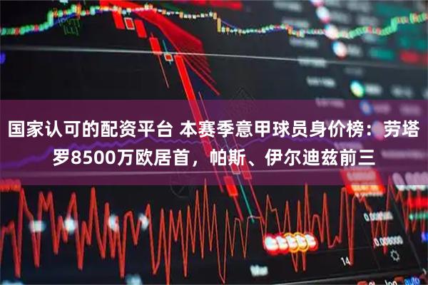 国家认可的配资平台 本赛季意甲球员身价榜：劳塔罗8500万欧居首，帕斯、伊尔迪兹前三