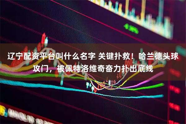 辽宁配资平台叫什么名字 关键扑救！哈兰德头球攻门，被佩特洛维奇奋力扑出底线